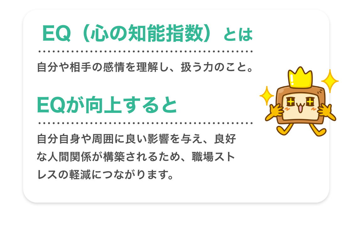 EQ（心の知能指数）とは、自分や相手の感情を理解し、扱う力のこと。EQが向上すると自分自身や周囲に良い影響を与え、良好な人間関係が構築されるため、職場ストレスの軽減につながります。