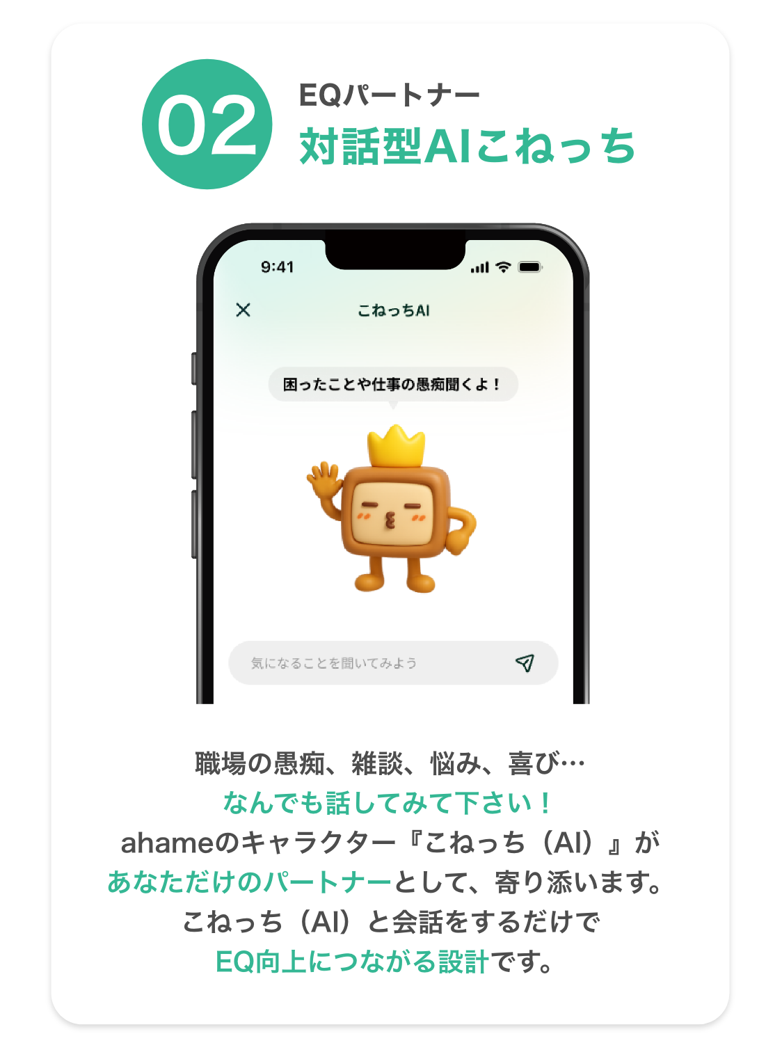 02 EQパートナー 対話型AI こねっち 職場の愚痴、雑談、悩み、喜び… なんでも話してみて下さい！  ahameのキャラクター『こねっち（AI）』があなただけのパートナーとして、寄り添います。こねっち（AI）と会話をするだけでEQ向上につながる設計です。