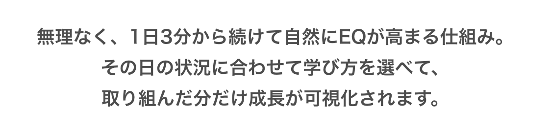 無理なく、1日3分から続けて自然にEQが高まる仕組み。その日の状況に合わせて学び方を選べて、取り組んだ分だけ成長が可視化されます。